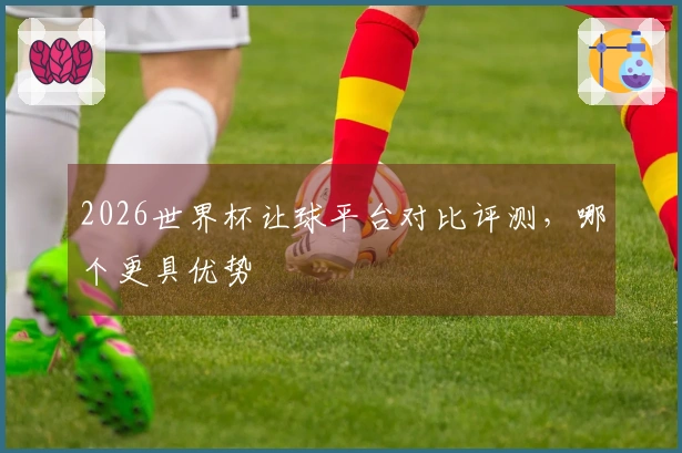 2026世界杯让球平台对比评测，哪个更具优势