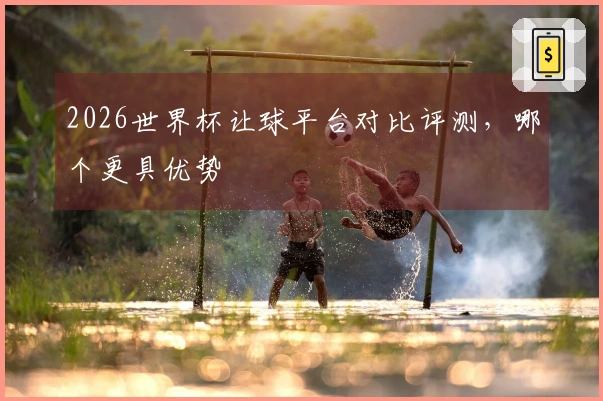 2026世界杯让球平台对比评测，哪个更具优势